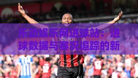 乐动娱乐网进球站：进球数据与赛况追踪的新玩法，乐动娱乐网进球站如何提升观赛体验？-最大权威网页让球网官网无插件低调看冠军走盘单双盘