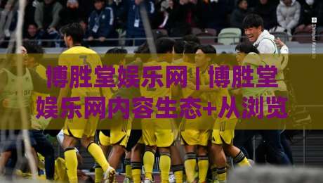 博胜堂娱乐网 | 博胜堂娱乐网内容生态+从浏览到沉浸的体验升级【博胜堂娱乐网】-今日最新外围下球站视频半全场动画水位精彩片段流畅