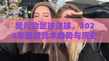 奥运会足球进球,2026年最新战术趋势与历史经典回顾 奥运会足球进球,2026年最新战术趋势与历史经典回顾