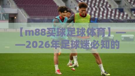 【m88买球足球体育】——2026年足球迷必知的三大新趋势 【m88买球足球体育】——2026年足球迷必知的三大新趋势