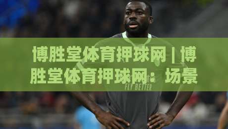 博胜堂体育押球网 | 博胜堂体育押球网：场景化预判如何提升赛事阅读深度？博胜堂体育押球网带你看懂节奏变化-最大权威网页压球站中文解说直播指南蓝光低水无需注册