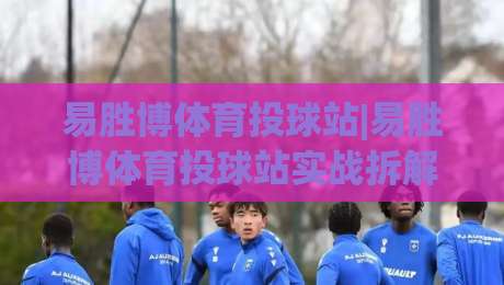 易胜博体育投球站|易胜博体育投球站实战拆解：投球节奏+界面逻辑，老手都在盯的细节-今日最新外围博球站半全场动画水位精彩片段流畅代理