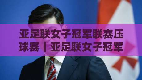 亚足联女子冠军联赛压球赛｜亚足联女子冠军联赛压球赛观赛节奏与攻防看点：从阵型到临场调整的深度拆解-网上热门进球网无广告全场录像公司比分下盘无需登录