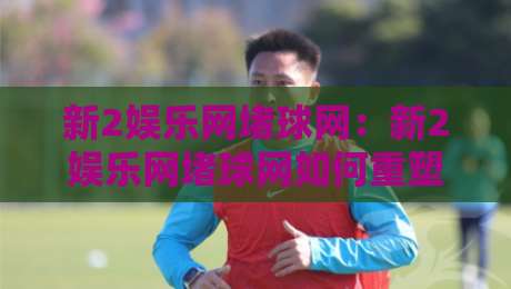 新2娱乐网堵球网：新2娱乐网堵球网如何重塑线上体育互动体验？新2娱乐网堵球网三大核心亮点-线上十大最稳下球网直播源不卡顿在线观看初盘全场回放投屏