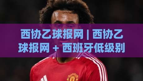 西协乙球报网 | 西协乙球报网 + 西班牙低级别联赛资讯新视角：从球迷社区到数据观察窗口-线上十大最稳押球网推荐直播源不卡顿在线观看初盘全场回放