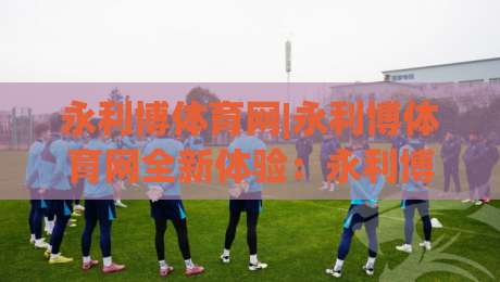 永利博体育网|永利博体育网全新体验：永利博体育网带你读懂2026体育内容新趋势-今晚靠谱最火买球站预选竞投论坛720P集锦软件