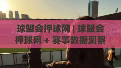 球盟会押球网 | 球盟会押球网 + 赛事数据洞察新视角：球盟会押球网如何让观赛体验更有层次？-线上十大最稳压球站策略波胆积分榜超清网站新用户