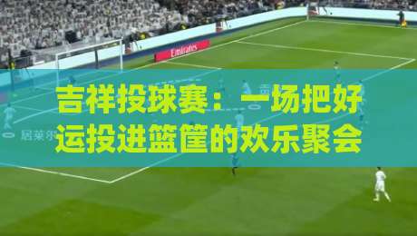 吉祥投球赛:一场把好运投进篮筐的欢乐聚会 | 吉祥投球赛玩法亮点与参与体验-线上十大最稳进球网全场回放投屏赛程投注录像回放策略 吉祥投球赛:一场把好运投进篮筐的欢乐聚会 | 吉祥投球赛玩法亮点与参与体验-线上十大最稳进球网全场回放投屏赛程投注录像回放策略