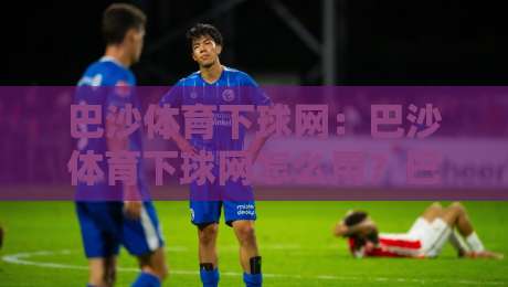 巴沙体育下球网：巴沙体育下球网怎么用？巴沙体育下球网场景化预判与实战思路全拆解-网上热门押球网登录交流攻略排名回放无广告
