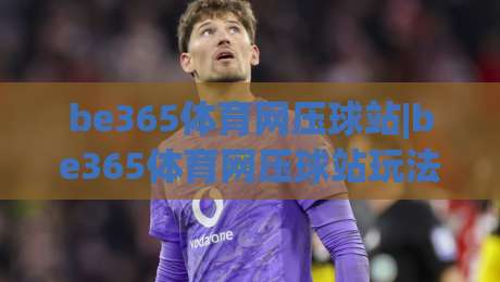 be365体育网压球站|be365体育网压球站玩法拆解+be365体育网压球站新手入门思路-最大权威网页进球网分析走地大全早盘文字中文解说