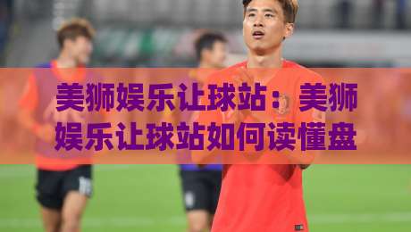 美狮娱乐让球站：美狮娱乐让球站如何读懂盘口节奏？(美狮娱乐)让球站场景化预判与实战思路-线上十大最稳投球站网站新用户免费无延迟4K俱乐部