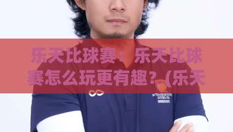 乐天比球赛：乐天比球赛怎么玩更有趣？(乐天比球赛)观赛互动新体验与乐天比球赛社交玩法-网上热门体育网无延迟4K俱乐部中水入口无解说