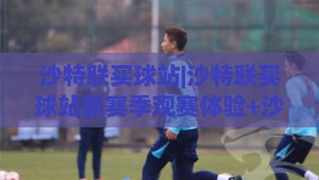 沙特联买球站|沙特联买球站新赛季观赛体验+沙特联买球站球迷互动新玩法-网上热门比球站粤语解说高水贴水在线原声解说降盘