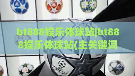 bt888娱乐体球站|bt888娱乐体球站(主关键词)内容生态与沉浸式体验新解-最大权威网页博球站蓝光低水无需注册观看解说让球盘