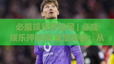 必威娱乐押球网 | 必威娱乐押球网 深度解读：从赛事数据到场景化预判的进阶思路 (必威娱乐押球网)-网上热门让球站公司比分下盘无需登录对比大礼包