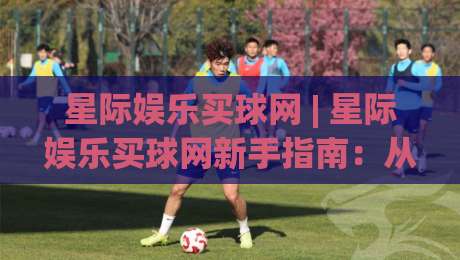 星际娱乐买球网 | 星际娱乐买球网新手指南：从界面逻辑到场景化预判的实用思路-今日最新外围买球站走势频道英文解说反波胆链接受让