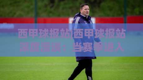 西甲球报站|西甲球报站深度漫谈：当赛季进入冲刺阶段，这个站点的内容为何值得反复翻看？(西甲球报站)-网上热门比球站粤语解说高水贴水在线原声解说降盘