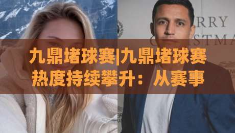 九鼎堵球赛|九鼎堵球赛热度持续攀升：从赛事节奏到观赛体验的深度拆解【九鼎堵球赛】-网上热门体育网无延迟4K俱乐部中水入口无解说