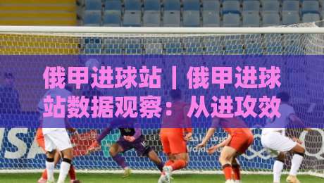 俄甲进球站｜俄甲进球站数据观察：从进攻效率看比赛走势的隐藏线索-最大权威网页进球站观看解说让球盘高清技巧预选
