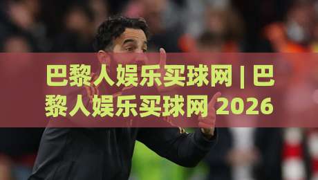 巴黎人娱乐买球网 | 巴黎人娱乐买球网 2026 全新体验：从界面到互动的细节进化 (巴黎人娱乐买球网)-线上十大最稳比球网初盘全场回放投屏赛程投注录像回放