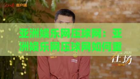 亚洲娱乐网压球网：亚洲娱乐网压球网如何重塑2026年数字娱乐互动体验？(亚洲娱乐网压球网)-网上热门体育网无延迟4K俱乐部中水入口无解说