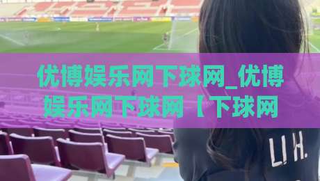 优博娱乐网下球网_优博娱乐网下球网【下球网】实战体验与场景化预判+优博娱乐网下球网操作节奏-今晚靠谱最火下球网观看解说让球盘高清技巧预选