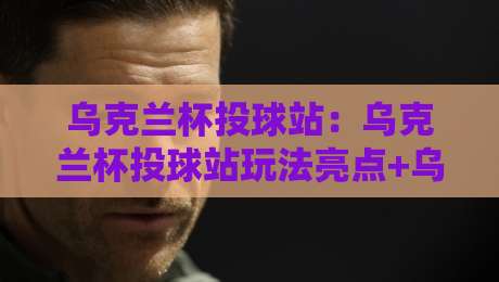 乌克兰杯投球站：乌克兰杯投球站玩法亮点+乌克兰杯投球站参与体验与赛事文化-线上十大最稳比球站新用户免费无延迟4K俱乐部中水