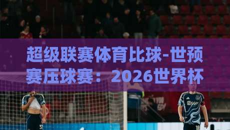 超级联赛体育比球-世预赛压球赛:2026世界杯预选赛关键战役前瞻 超级联赛体育比球-世预赛压球赛:2026世界杯预选赛关键战役前瞻