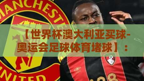【世界杯澳大利亚买球-奥运会足球体育堵球】:2026年澳大利亚足球博彩市场深度解析与风险提示 【世界杯澳大利亚买球-奥运会足球体育堵球】:2026年澳大利亚足球博彩市场深度解析与风险提示