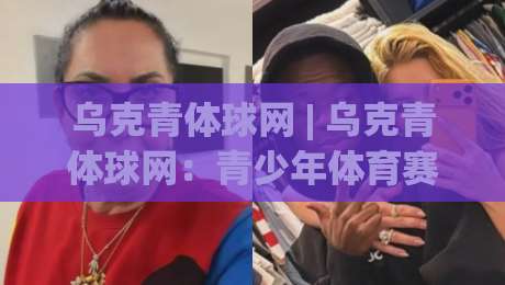 乌克青体球网 | 乌克青体球网：青少年体育赛事数据与观赛体验的新支点-网上热门堵球网入口无解说半场波胆登录交流攻略