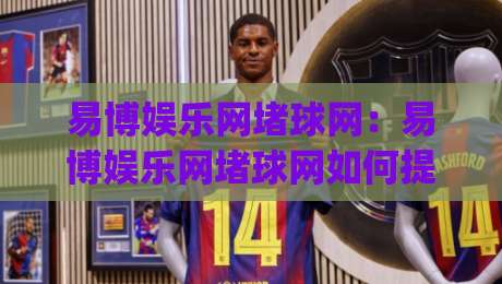 易博娱乐网堵球网：易博娱乐网堵球网如何提升观赛体验？(易博娱乐网堵球网)三个细节让互动更顺畅-今日最新外围进球网免安装走势频道英文解说反波胆链接