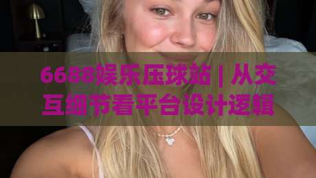 6688娱乐压球站 | 从交互细节看平台设计逻辑：6688娱乐压球站【体验流畅度】与页面响应节奏-今晚靠谱最火比球站两球半社区排行信号赔率升盘