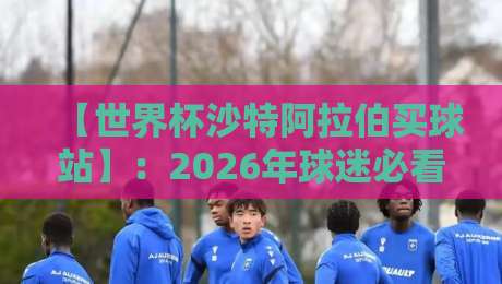 【世界杯沙特阿拉伯买球站】：2026年球迷必看的三大选择与避坑指南