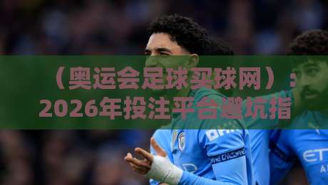 (奥运会足球买球网):2026年投注平台避坑指南与精选推荐 (奥运会足球买球网):2026年投注平台避坑指南与精选推荐
