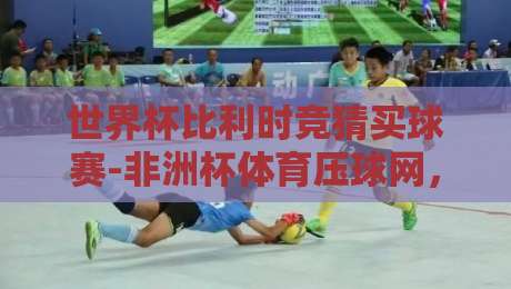 世界杯比利时竞猜买球赛-非洲杯体育压球网,2026年球迷必看攻略 世界杯比利时竞猜买球赛-非洲杯体育压球网,2026年球迷必看攻略