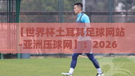 【世界杯土耳其足球网站-亚洲压球网】:2026年球迷首选观赛与互动平台指南 【世界杯土耳其足球网站-亚洲压球网】:2026年球迷首选观赛与互动平台指南