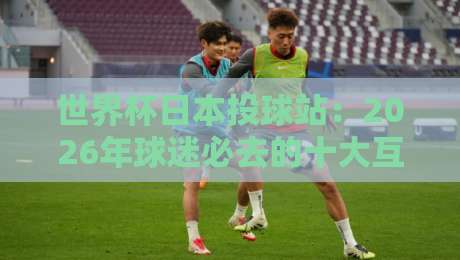 世界杯日本投球站:2026年球迷必去的十大互动体验 世界杯日本投球站:2026年球迷必去的十大互动体验