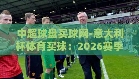 中超球盘买球网-意大利杯体育买球:2026赛季意大利杯投注策略与平台选择指南 中超球盘买球网-意大利杯体育买球:2026赛季意大利杯投注策略与平台选择指南