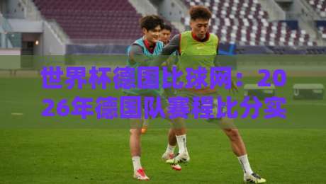 世界杯德国比球网：2026年德国队赛程比分实时追踪利器