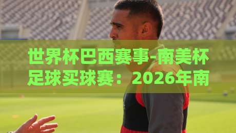 世界杯巴西赛事-南美杯足球买球赛:2026年南美杯新格局与巴西队买球攻略(世界杯巴西赛事-南美杯足球买球赛)