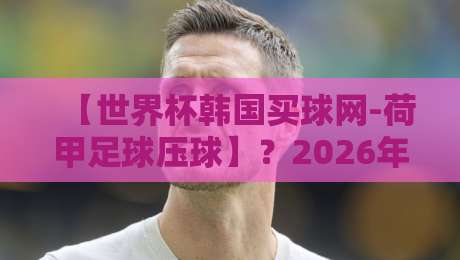 【世界杯韩国买球网-荷甲足球压球】?2026年荷甲压球新趋势与世界杯平台选择 【世界杯韩国买球网-荷甲足球压球】?2026年荷甲压球新趋势与世界杯平台选择
