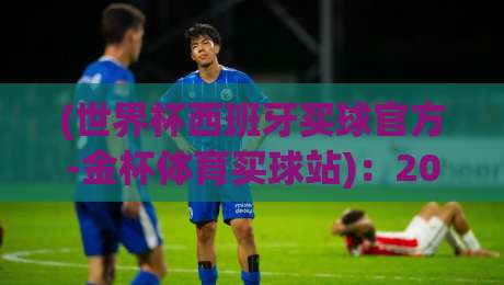 (世界杯西班牙买球官方-金杯体育买球站):2026年球迷必看的购彩指南