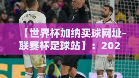 【世界杯加纳买球网址-联赛杯足球站】:2026年加纳球迷必看的联赛杯投注指南 【世界杯加纳买球网址-联赛杯足球站】:2026年加纳球迷必看的联赛杯投注指南