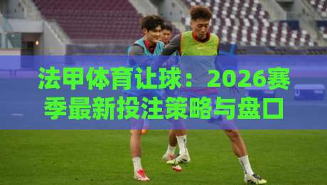 法甲体育让球:2026赛季最新投注策略与盘口深度解析(法甲体育让球)