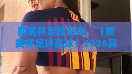 南美杯足球买球,【南美杯足球买球】2026赛季投注策略与冷门预警 南美杯足球买球,【南美杯足球买球】2026赛季投注策略与冷门预警