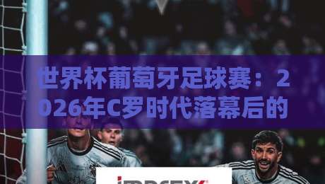 世界杯葡萄牙足球赛:2026年C罗时代落幕后的新篇章,黄金一代能否圆梦? 世界杯葡萄牙足球赛:2026年C罗时代落幕后的新篇章,黄金一代能否圆梦?