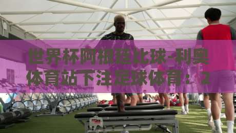 世界杯阿根廷比球-利奥体育站下注足球体育:2026年世界杯阿根廷队投注指南 世界杯阿根廷比球-利奥体育站下注足球体育:2026年世界杯阿根廷队投注指南