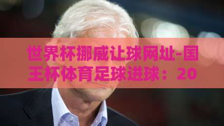 世界杯挪威让球网址-国王杯体育足球进球:2026赛季盘口与赛事深度解析 世界杯挪威让球网址-国王杯体育足球进球:2026赛季盘口与赛事深度解析