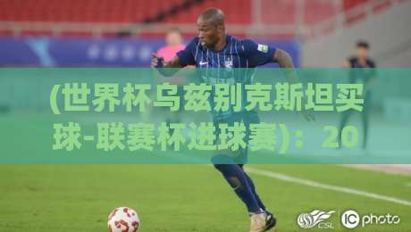 (世界杯乌兹别克斯坦买球-联赛杯进球赛):2026年亚洲预选与欧洲杯赛进球深度解析 (世界杯乌兹别克斯坦买球-联赛杯进球赛):2026年亚洲预选与欧洲杯赛进球深度解析