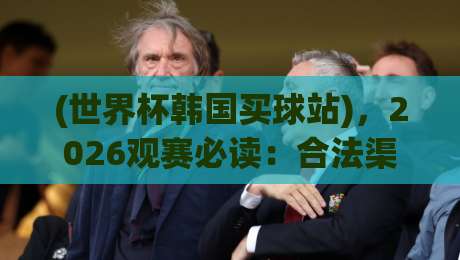 (世界杯韩国买球站),2026观赛必读:合法渠道与风险防范全攻略 (世界杯韩国买球站),2026观赛必读:合法渠道与风险防范全攻略